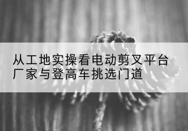 万秀电动剪叉升降平台厂家-从工地实操看电动剪叉平台厂家与登高车挑选门道